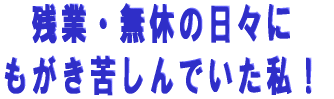 残業・無休の日々に もがき苦しんでいた私!